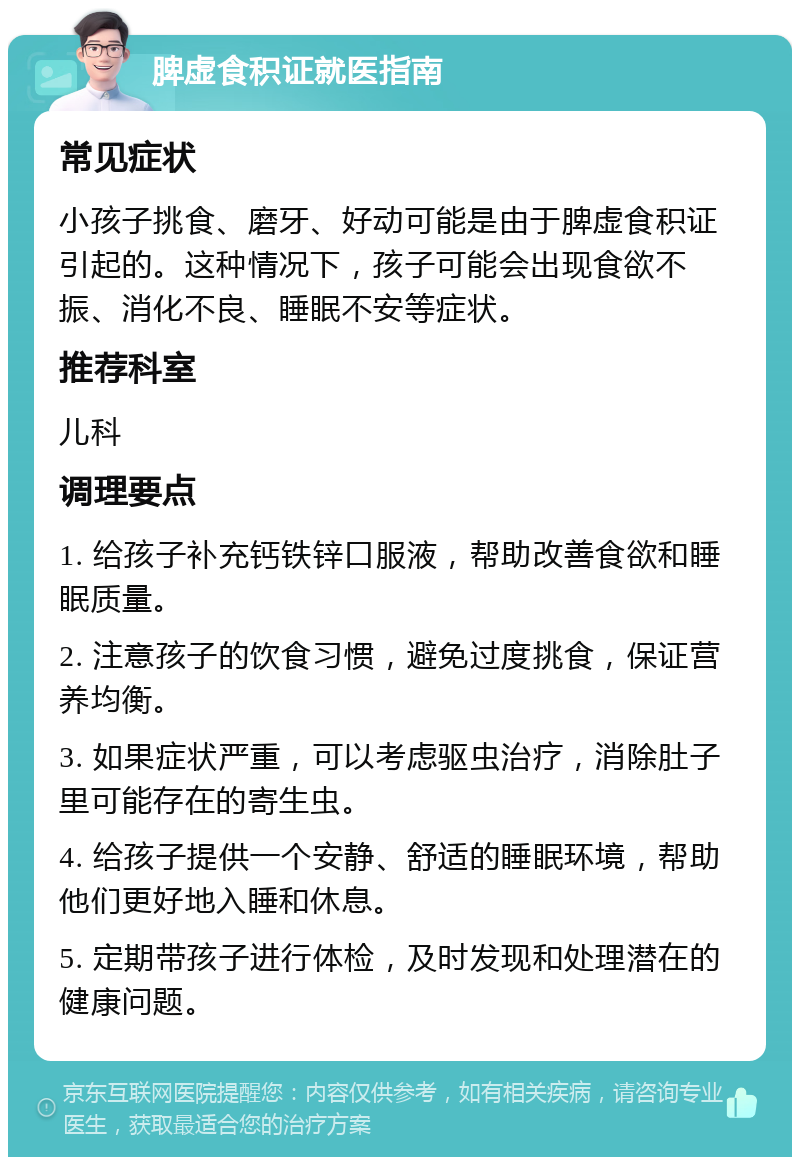 脾虚食积证就医指南 常见症状 小孩子挑食、磨牙、好动可能是由于脾虚食积证引起的。这种情况下，孩子可能会出现食欲不振、消化不良、睡眠不安等症状。 推荐科室 儿科 调理要点 1. 给孩子补充钙铁锌口服液，帮助改善食欲和睡眠质量。 2. 注意孩子的饮食习惯，避免过度挑食，保证营养均衡。 3. 如果症状严重，可以考虑驱虫治疗，消除肚子里可能存在的寄生虫。 4. 给孩子提供一个安静、舒适的睡眠环境，帮助他们更好地入睡和休息。 5. 定期带孩子进行体检，及时发现和处理潜在的健康问题。