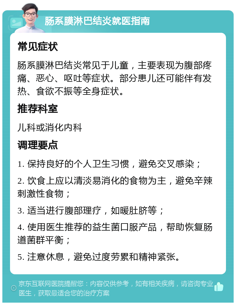 肠系膜淋巴结炎就医指南 常见症状 肠系膜淋巴结炎常见于儿童，主要表现为腹部疼痛、恶心、呕吐等症状。部分患儿还可能伴有发热、食欲不振等全身症状。 推荐科室 儿科或消化内科 调理要点 1. 保持良好的个人卫生习惯，避免交叉感染； 2. 饮食上应以清淡易消化的食物为主，避免辛辣刺激性食物； 3. 适当进行腹部理疗，如暖肚脐等； 4. 使用医生推荐的益生菌口服产品，帮助恢复肠道菌群平衡； 5. 注意休息，避免过度劳累和精神紧张。