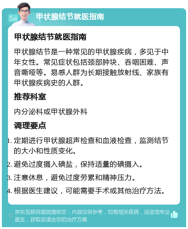 甲状腺结节就医指南 甲状腺结节就医指南 甲状腺结节是一种常见的甲状腺疾病，多见于中年女性。常见症状包括颈部肿块、吞咽困难、声音嘶哑等。易感人群为长期接触放射线、家族有甲状腺疾病史的人群。 推荐科室 内分泌科或甲状腺外科 调理要点 定期进行甲状腺超声检查和血液检查，监测结节的大小和性质变化。 避免过度摄入碘盐，保持适量的碘摄入。 注意休息，避免过度劳累和精神压力。 根据医生建议，可能需要手术或其他治疗方法。