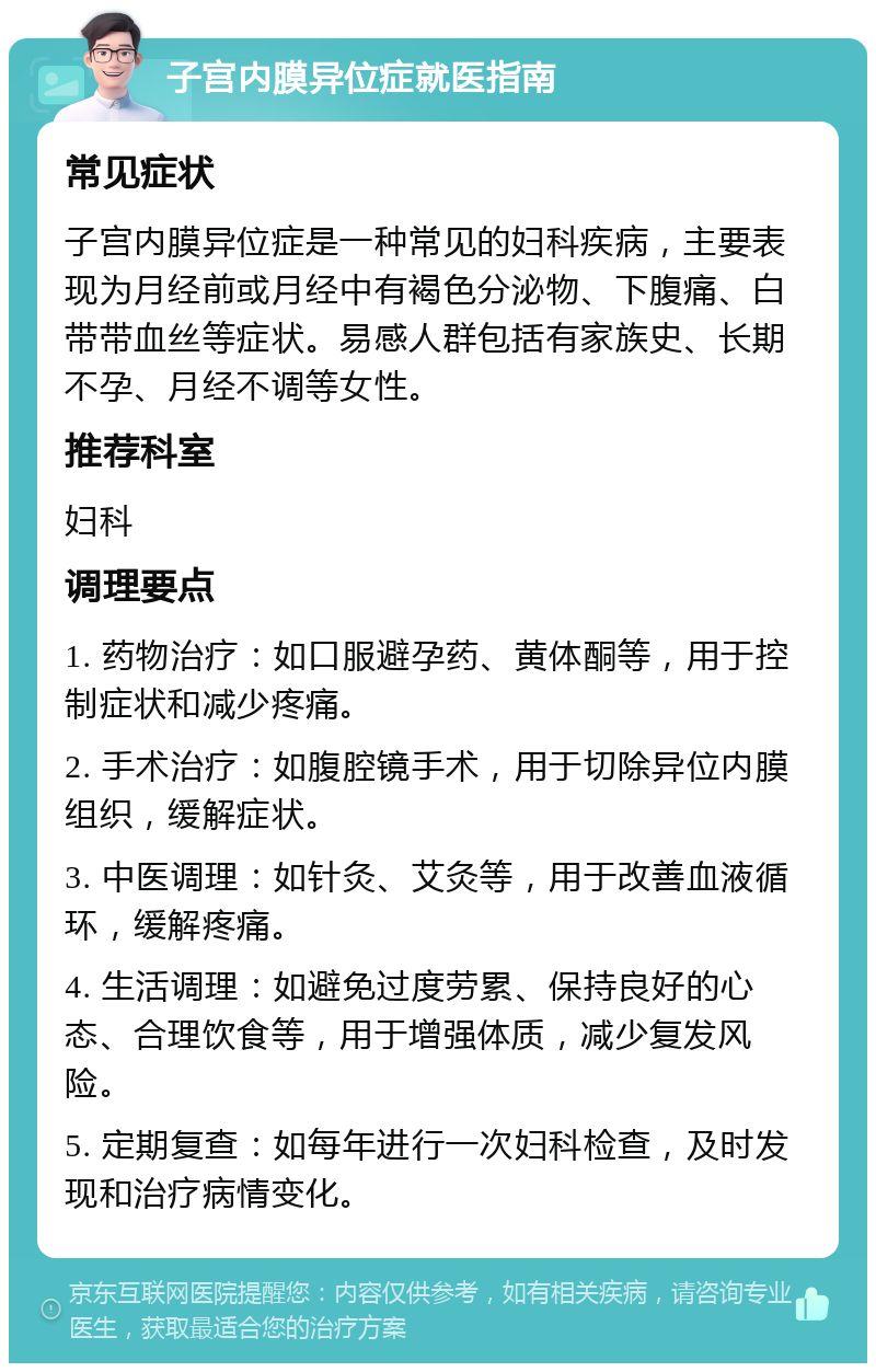 子宫内膜异位症就医指南 常见症状 子宫内膜异位症是一种常见的妇科疾病，主要表现为月经前或月经中有褐色分泌物、下腹痛、白带带血丝等症状。易感人群包括有家族史、长期不孕、月经不调等女性。 推荐科室 妇科 调理要点 1. 药物治疗：如口服避孕药、黄体酮等，用于控制症状和减少疼痛。 2. 手术治疗：如腹腔镜手术，用于切除异位内膜组织，缓解症状。 3. 中医调理：如针灸、艾灸等，用于改善血液循环，缓解疼痛。 4. 生活调理：如避免过度劳累、保持良好的心态、合理饮食等，用于增强体质，减少复发风险。 5. 定期复查：如每年进行一次妇科检查，及时发现和治疗病情变化。