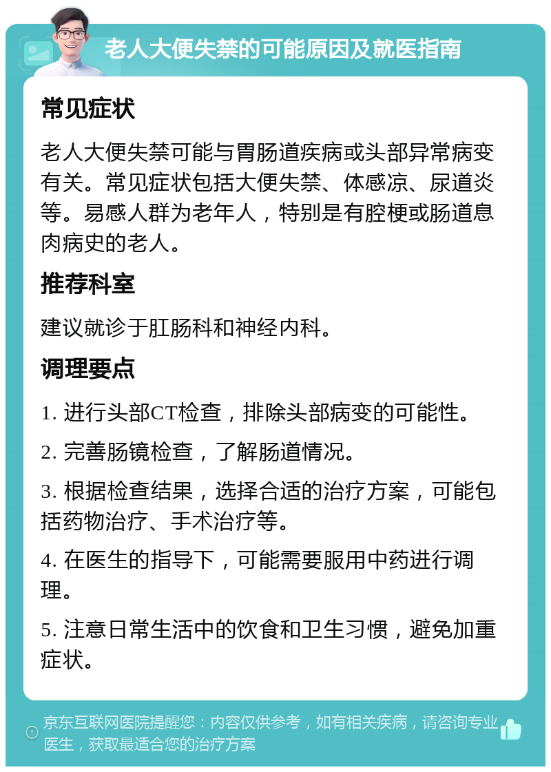 老人大便失禁的可能原因及就医指南 常见症状 老人大便失禁可能与胃肠道疾病或头部异常病变有关。常见症状包括大便失禁、体感凉、尿道炎等。易感人群为老年人，特别是有腔梗或肠道息肉病史的老人。 推荐科室 建议就诊于肛肠科和神经内科。 调理要点 1. 进行头部CT检查，排除头部病变的可能性。 2. 完善肠镜检查，了解肠道情况。 3. 根据检查结果，选择合适的治疗方案，可能包括药物治疗、手术治疗等。 4. 在医生的指导下，可能需要服用中药进行调理。 5. 注意日常生活中的饮食和卫生习惯，避免加重症状。