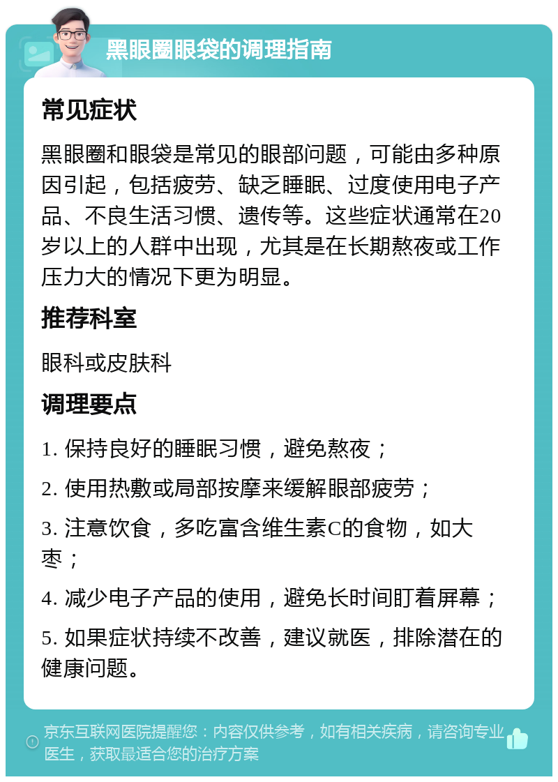 黑眼圈眼袋的调理指南 常见症状 黑眼圈和眼袋是常见的眼部问题，可能由多种原因引起，包括疲劳、缺乏睡眠、过度使用电子产品、不良生活习惯、遗传等。这些症状通常在20岁以上的人群中出现，尤其是在长期熬夜或工作压力大的情况下更为明显。 推荐科室 眼科或皮肤科 调理要点 1. 保持良好的睡眠习惯，避免熬夜； 2. 使用热敷或局部按摩来缓解眼部疲劳； 3. 注意饮食，多吃富含维生素C的食物，如大枣； 4. 减少电子产品的使用，避免长时间盯着屏幕； 5. 如果症状持续不改善，建议就医，排除潜在的健康问题。