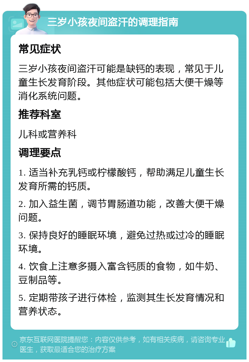 三岁小孩夜间盗汗的调理指南 常见症状 三岁小孩夜间盗汗可能是缺钙的表现，常见于儿童生长发育阶段。其他症状可能包括大便干燥等消化系统问题。 推荐科室 儿科或营养科 调理要点 1. 适当补充乳钙或柠檬酸钙，帮助满足儿童生长发育所需的钙质。 2. 加入益生菌，调节胃肠道功能，改善大便干燥问题。 3. 保持良好的睡眠环境，避免过热或过冷的睡眠环境。 4. 饮食上注意多摄入富含钙质的食物，如牛奶、豆制品等。 5. 定期带孩子进行体检，监测其生长发育情况和营养状态。