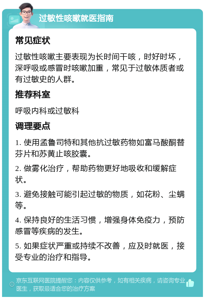 过敏性咳嗽就医指南 常见症状 过敏性咳嗽主要表现为长时间干咳，时好时坏，深呼吸或感冒时咳嗽加重，常见于过敏体质者或有过敏史的人群。 推荐科室 呼吸内科或过敏科 调理要点 1. 使用孟鲁司特和其他抗过敏药物如富马酸酮替芬片和苏黄止咳胶囊。 2. 做雾化治疗，帮助药物更好地吸收和缓解症状。 3. 避免接触可能引起过敏的物质，如花粉、尘螨等。 4. 保持良好的生活习惯，增强身体免疫力，预防感冒等疾病的发生。 5. 如果症状严重或持续不改善，应及时就医，接受专业的治疗和指导。