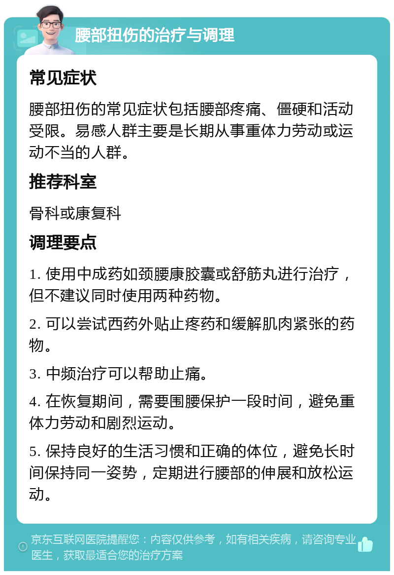 腰部扭伤的治疗与调理 常见症状 腰部扭伤的常见症状包括腰部疼痛、僵硬和活动受限。易感人群主要是长期从事重体力劳动或运动不当的人群。 推荐科室 骨科或康复科 调理要点 1. 使用中成药如颈腰康胶囊或舒筋丸进行治疗，但不建议同时使用两种药物。 2. 可以尝试西药外贴止疼药和缓解肌肉紧张的药物。 3. 中频治疗可以帮助止痛。 4. 在恢复期间，需要围腰保护一段时间，避免重体力劳动和剧烈运动。 5. 保持良好的生活习惯和正确的体位，避免长时间保持同一姿势，定期进行腰部的伸展和放松运动。