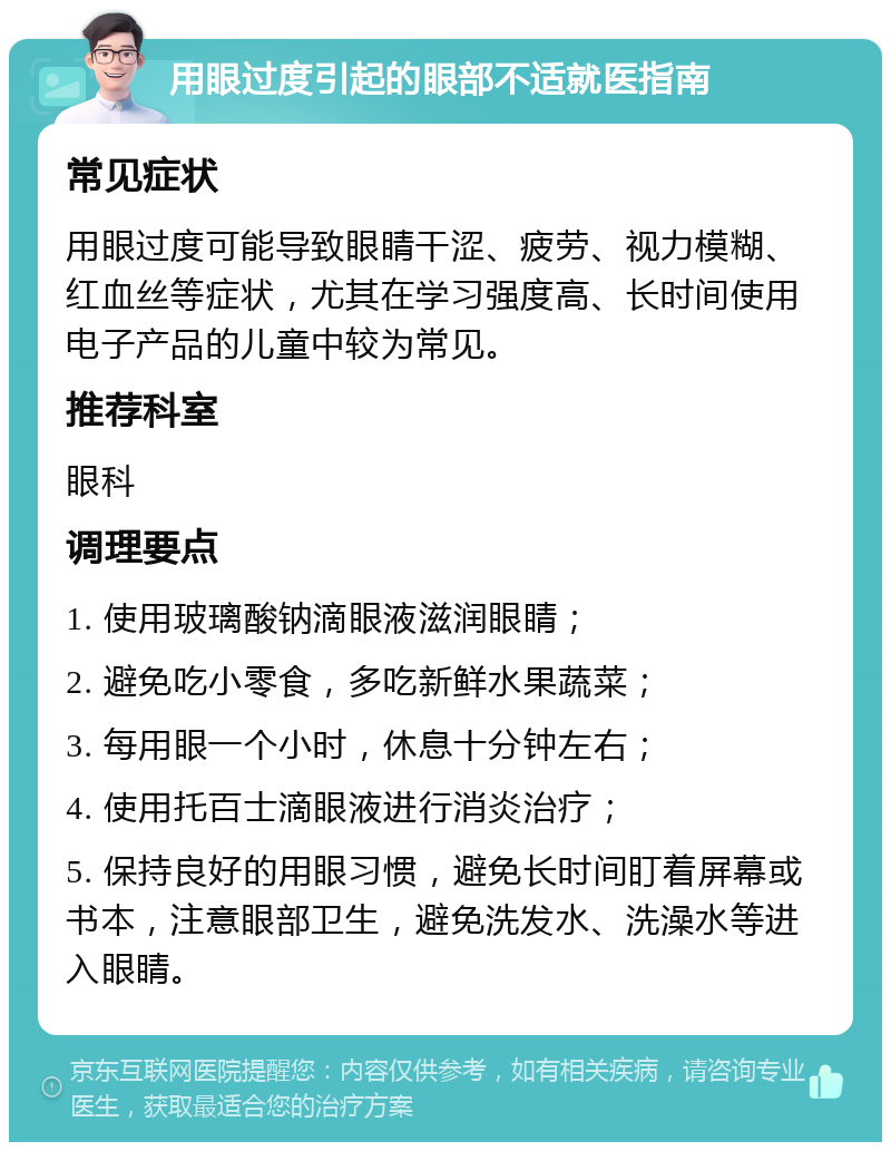 用眼过度引起的眼部不适就医指南 常见症状 用眼过度可能导致眼睛干涩、疲劳、视力模糊、红血丝等症状，尤其在学习强度高、长时间使用电子产品的儿童中较为常见。 推荐科室 眼科 调理要点 1. 使用玻璃酸钠滴眼液滋润眼睛； 2. 避免吃小零食，多吃新鲜水果蔬菜； 3. 每用眼一个小时，休息十分钟左右； 4. 使用托百士滴眼液进行消炎治疗； 5. 保持良好的用眼习惯，避免长时间盯着屏幕或书本，注意眼部卫生，避免洗发水、洗澡水等进入眼睛。