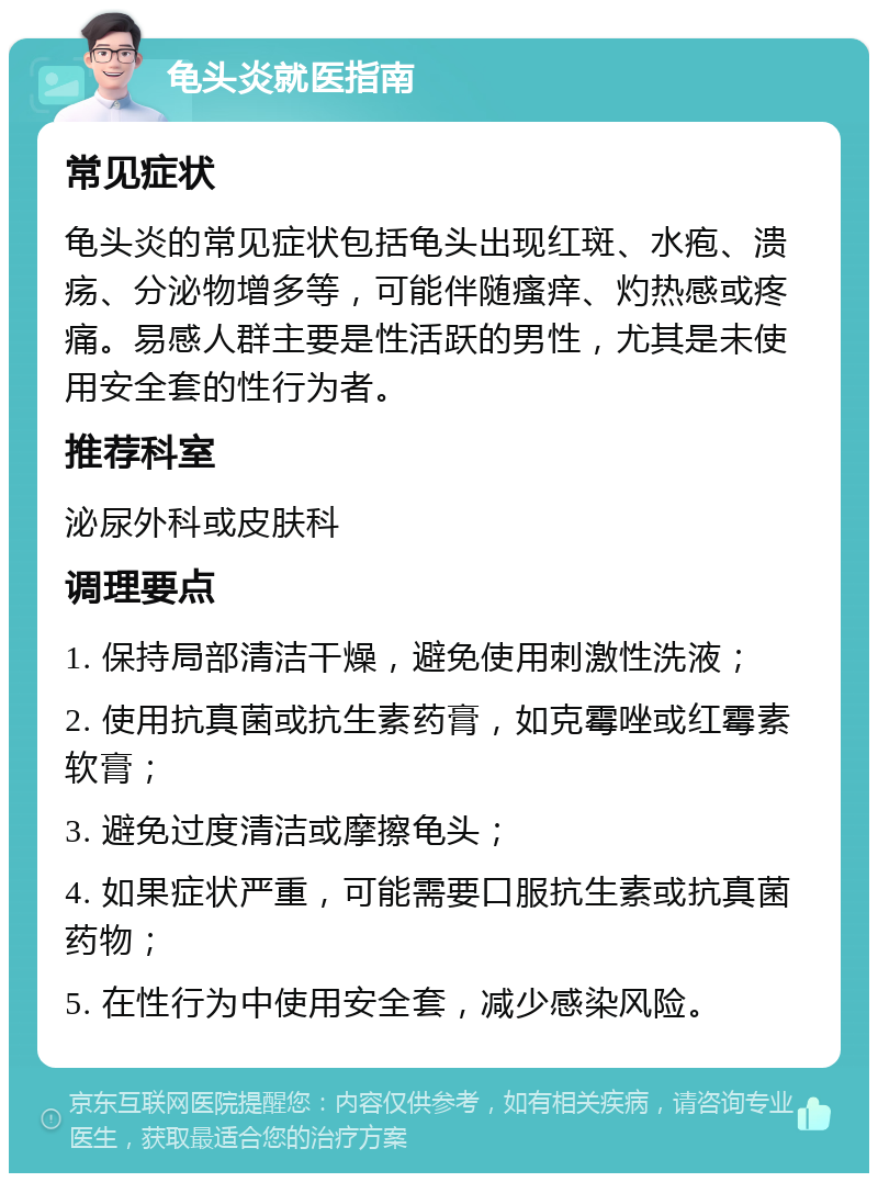 龟头炎就医指南 常见症状 龟头炎的常见症状包括龟头出现红斑、水疱、溃疡、分泌物增多等，可能伴随瘙痒、灼热感或疼痛。易感人群主要是性活跃的男性，尤其是未使用安全套的性行为者。 推荐科室 泌尿外科或皮肤科 调理要点 1. 保持局部清洁干燥，避免使用刺激性洗液； 2. 使用抗真菌或抗生素药膏，如克霉唑或红霉素软膏； 3. 避免过度清洁或摩擦龟头； 4. 如果症状严重，可能需要口服抗生素或抗真菌药物； 5. 在性行为中使用安全套，减少感染风险。