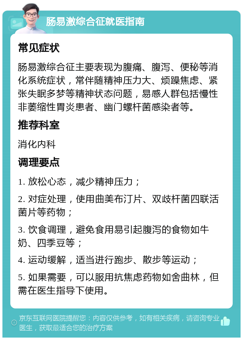 肠易激综合征就医指南 常见症状 肠易激综合征主要表现为腹痛、腹泻、便秘等消化系统症状，常伴随精神压力大、烦躁焦虑、紧张失眠多梦等精神状态问题，易感人群包括慢性非萎缩性胃炎患者、幽门螺杆菌感染者等。 推荐科室 消化内科 调理要点 1. 放松心态，减少精神压力； 2. 对症处理，使用曲美布汀片、双歧杆菌四联活菌片等药物； 3. 饮食调理，避免食用易引起腹泻的食物如牛奶、四季豆等； 4. 运动缓解，适当进行跑步、散步等运动； 5. 如果需要，可以服用抗焦虑药物如舍曲林，但需在医生指导下使用。