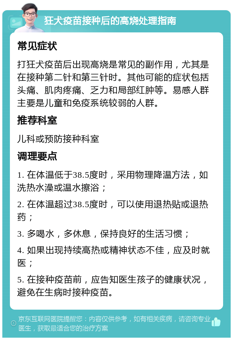 狂犬疫苗接种后的高烧处理指南 常见症状 打狂犬疫苗后出现高烧是常见的副作用，尤其是在接种第二针和第三针时。其他可能的症状包括头痛、肌肉疼痛、乏力和局部红肿等。易感人群主要是儿童和免疫系统较弱的人群。 推荐科室 儿科或预防接种科室 调理要点 1. 在体温低于38.5度时，采用物理降温方法，如洗热水澡或温水擦浴； 2. 在体温超过38.5度时，可以使用退热贴或退热药； 3. 多喝水，多休息，保持良好的生活习惯； 4. 如果出现持续高热或精神状态不佳，应及时就医； 5. 在接种疫苗前，应告知医生孩子的健康状况，避免在生病时接种疫苗。