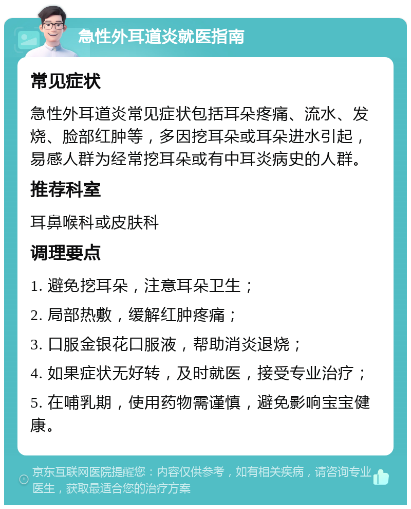 急性外耳道炎就医指南 常见症状 急性外耳道炎常见症状包括耳朵疼痛、流水、发烧、脸部红肿等，多因挖耳朵或耳朵进水引起，易感人群为经常挖耳朵或有中耳炎病史的人群。 推荐科室 耳鼻喉科或皮肤科 调理要点 1. 避免挖耳朵，注意耳朵卫生； 2. 局部热敷，缓解红肿疼痛； 3. 口服金银花口服液，帮助消炎退烧； 4. 如果症状无好转，及时就医，接受专业治疗； 5. 在哺乳期，使用药物需谨慎，避免影响宝宝健康。