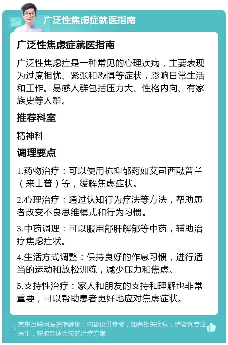 广泛性焦虑症就医指南 广泛性焦虑症就医指南 广泛性焦虑症是一种常见的心理疾病，主要表现为过度担忧、紧张和恐惧等症状，影响日常生活和工作。易感人群包括压力大、性格内向、有家族史等人群。 推荐科室 精神科 调理要点 1.药物治疗：可以使用抗抑郁药如艾司西酞普兰（来士普）等，缓解焦虑症状。 2.心理治疗：通过认知行为疗法等方法，帮助患者改变不良思维模式和行为习惯。 3.中药调理：可以服用舒肝解郁等中药，辅助治疗焦虑症状。 4.生活方式调整：保持良好的作息习惯，进行适当的运动和放松训练，减少压力和焦虑。 5.支持性治疗：家人和朋友的支持和理解也非常重要，可以帮助患者更好地应对焦虑症状。