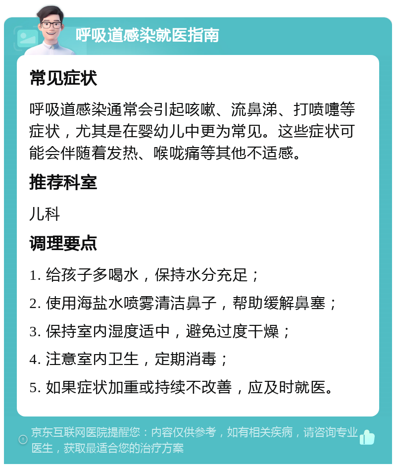 呼吸道感染就医指南 常见症状 呼吸道感染通常会引起咳嗽、流鼻涕、打喷嚏等症状，尤其是在婴幼儿中更为常见。这些症状可能会伴随着发热、喉咙痛等其他不适感。 推荐科室 儿科 调理要点 1. 给孩子多喝水，保持水分充足； 2. 使用海盐水喷雾清洁鼻子，帮助缓解鼻塞； 3. 保持室内湿度适中，避免过度干燥； 4. 注意室内卫生，定期消毒； 5. 如果症状加重或持续不改善，应及时就医。