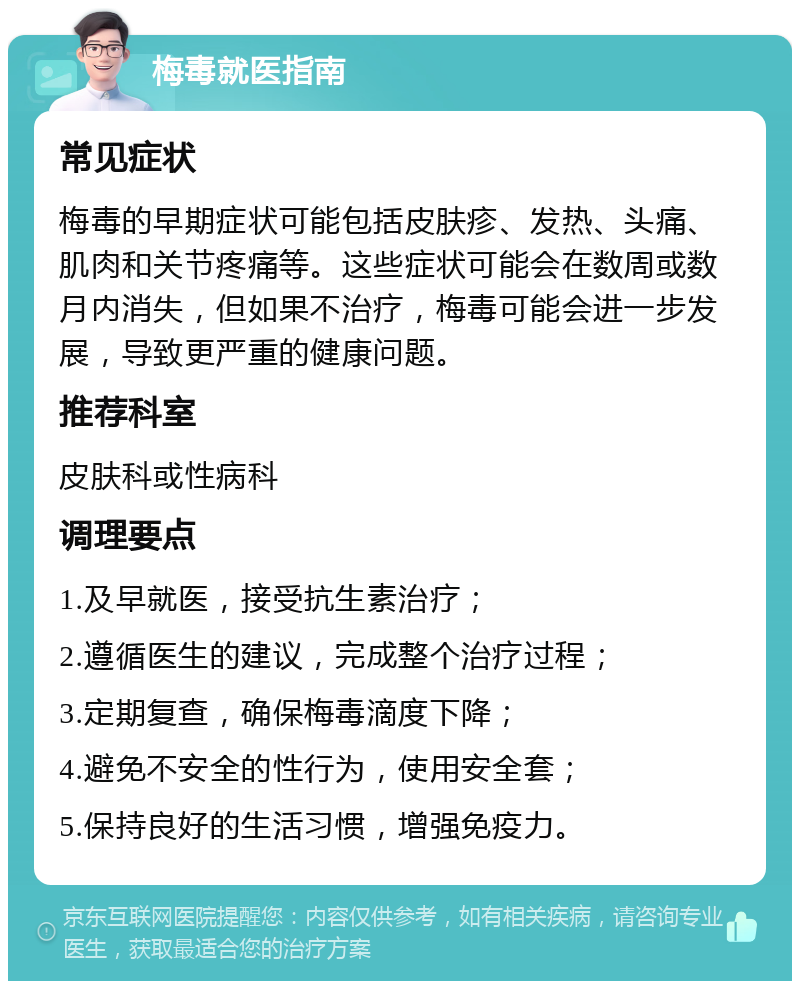 梅毒就医指南 常见症状 梅毒的早期症状可能包括皮肤疹、发热、头痛、肌肉和关节疼痛等。这些症状可能会在数周或数月内消失，但如果不治疗，梅毒可能会进一步发展，导致更严重的健康问题。 推荐科室 皮肤科或性病科 调理要点 1.及早就医，接受抗生素治疗； 2.遵循医生的建议，完成整个治疗过程； 3.定期复查，确保梅毒滴度下降； 4.避免不安全的性行为，使用安全套； 5.保持良好的生活习惯，增强免疫力。