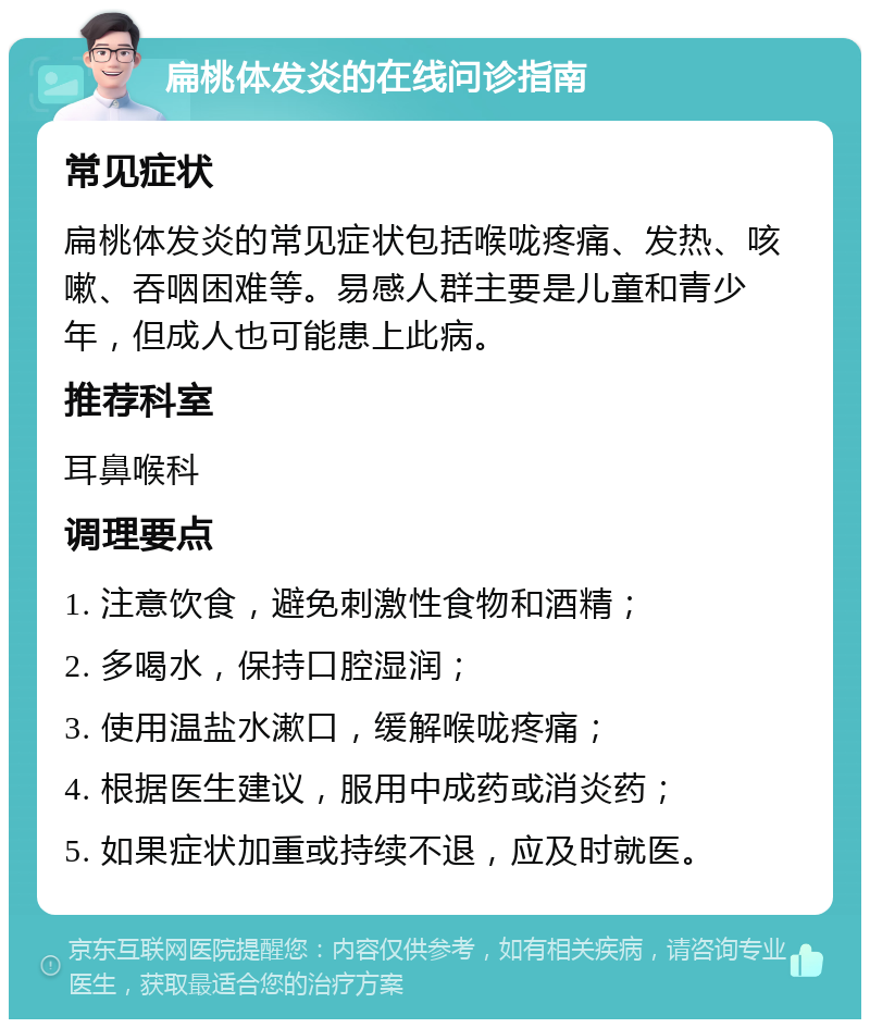 扁桃体发炎的在线问诊指南 常见症状 扁桃体发炎的常见症状包括喉咙疼痛、发热、咳嗽、吞咽困难等。易感人群主要是儿童和青少年，但成人也可能患上此病。 推荐科室 耳鼻喉科 调理要点 1. 注意饮食，避免刺激性食物和酒精； 2. 多喝水，保持口腔湿润； 3. 使用温盐水漱口，缓解喉咙疼痛； 4. 根据医生建议，服用中成药或消炎药； 5. 如果症状加重或持续不退，应及时就医。