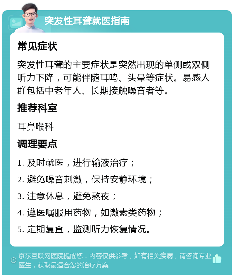 突发性耳聋就医指南 常见症状 突发性耳聋的主要症状是突然出现的单侧或双侧听力下降，可能伴随耳鸣、头晕等症状。易感人群包括中老年人、长期接触噪音者等。 推荐科室 耳鼻喉科 调理要点 1. 及时就医，进行输液治疗； 2. 避免噪音刺激，保持安静环境； 3. 注意休息，避免熬夜； 4. 遵医嘱服用药物，如激素类药物； 5. 定期复查，监测听力恢复情况。