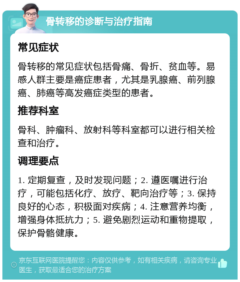 骨转移的诊断与治疗指南 常见症状 骨转移的常见症状包括骨痛、骨折、贫血等。易感人群主要是癌症患者，尤其是乳腺癌、前列腺癌、肺癌等高发癌症类型的患者。 推荐科室 骨科、肿瘤科、放射科等科室都可以进行相关检查和治疗。 调理要点 1. 定期复查，及时发现问题；2. 遵医嘱进行治疗，可能包括化疗、放疗、靶向治疗等；3. 保持良好的心态，积极面对疾病；4. 注意营养均衡，增强身体抵抗力；5. 避免剧烈运动和重物提取，保护骨骼健康。