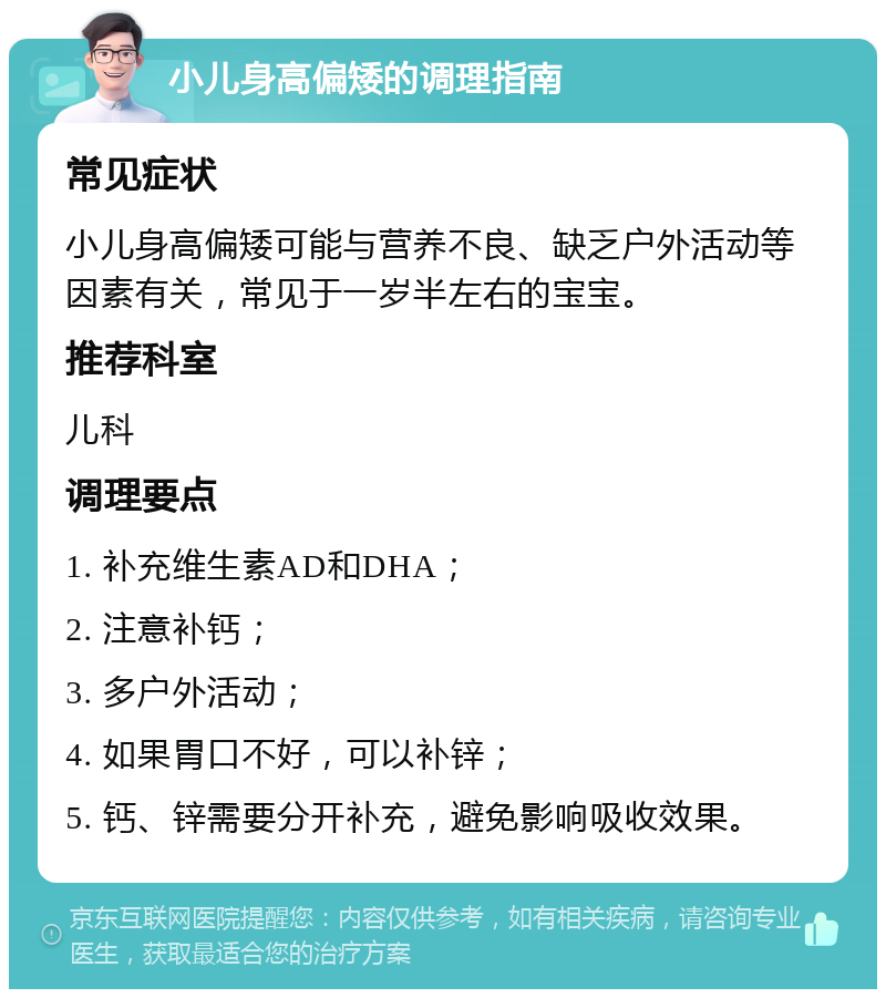 小儿身高偏矮的调理指南 常见症状 小儿身高偏矮可能与营养不良、缺乏户外活动等因素有关，常见于一岁半左右的宝宝。 推荐科室 儿科 调理要点 1. 补充维生素AD和DHA； 2. 注意补钙； 3. 多户外活动； 4. 如果胃口不好，可以补锌； 5. 钙、锌需要分开补充，避免影响吸收效果。