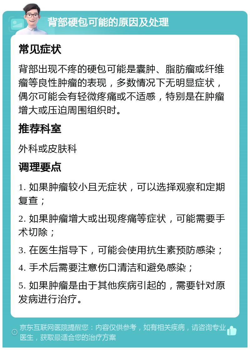 背部硬包可能的原因及处理 常见症状 背部出现不疼的硬包可能是囊肿、脂肪瘤或纤维瘤等良性肿瘤的表现，多数情况下无明显症状，偶尔可能会有轻微疼痛或不适感，特别是在肿瘤增大或压迫周围组织时。 推荐科室 外科或皮肤科 调理要点 1. 如果肿瘤较小且无症状，可以选择观察和定期复查； 2. 如果肿瘤增大或出现疼痛等症状，可能需要手术切除； 3. 在医生指导下，可能会使用抗生素预防感染； 4. 手术后需要注意伤口清洁和避免感染； 5. 如果肿瘤是由于其他疾病引起的，需要针对原发病进行治疗。