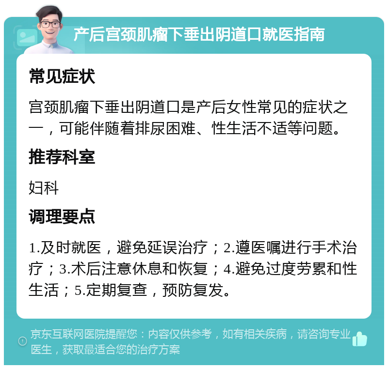 产后宫颈肌瘤下垂出阴道口就医指南 常见症状 宫颈肌瘤下垂出阴道口是产后女性常见的症状之一，可能伴随着排尿困难、性生活不适等问题。 推荐科室 妇科 调理要点 1.及时就医，避免延误治疗；2.遵医嘱进行手术治疗；3.术后注意休息和恢复；4.避免过度劳累和性生活；5.定期复查，预防复发。