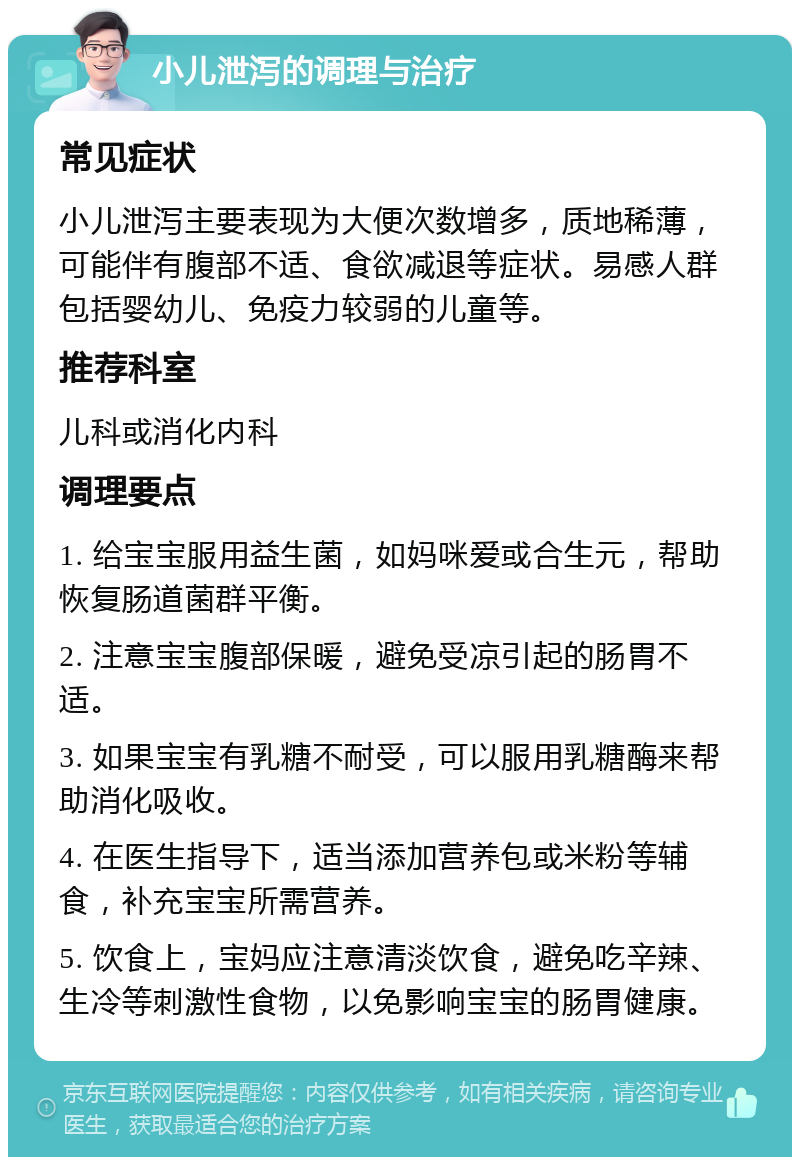 小儿泄泻的调理与治疗 常见症状 小儿泄泻主要表现为大便次数增多，质地稀薄，可能伴有腹部不适、食欲减退等症状。易感人群包括婴幼儿、免疫力较弱的儿童等。 推荐科室 儿科或消化内科 调理要点 1. 给宝宝服用益生菌，如妈咪爱或合生元，帮助恢复肠道菌群平衡。 2. 注意宝宝腹部保暖，避免受凉引起的肠胃不适。 3. 如果宝宝有乳糖不耐受，可以服用乳糖酶来帮助消化吸收。 4. 在医生指导下，适当添加营养包或米粉等辅食，补充宝宝所需营养。 5. 饮食上，宝妈应注意清淡饮食，避免吃辛辣、生冷等刺激性食物，以免影响宝宝的肠胃健康。