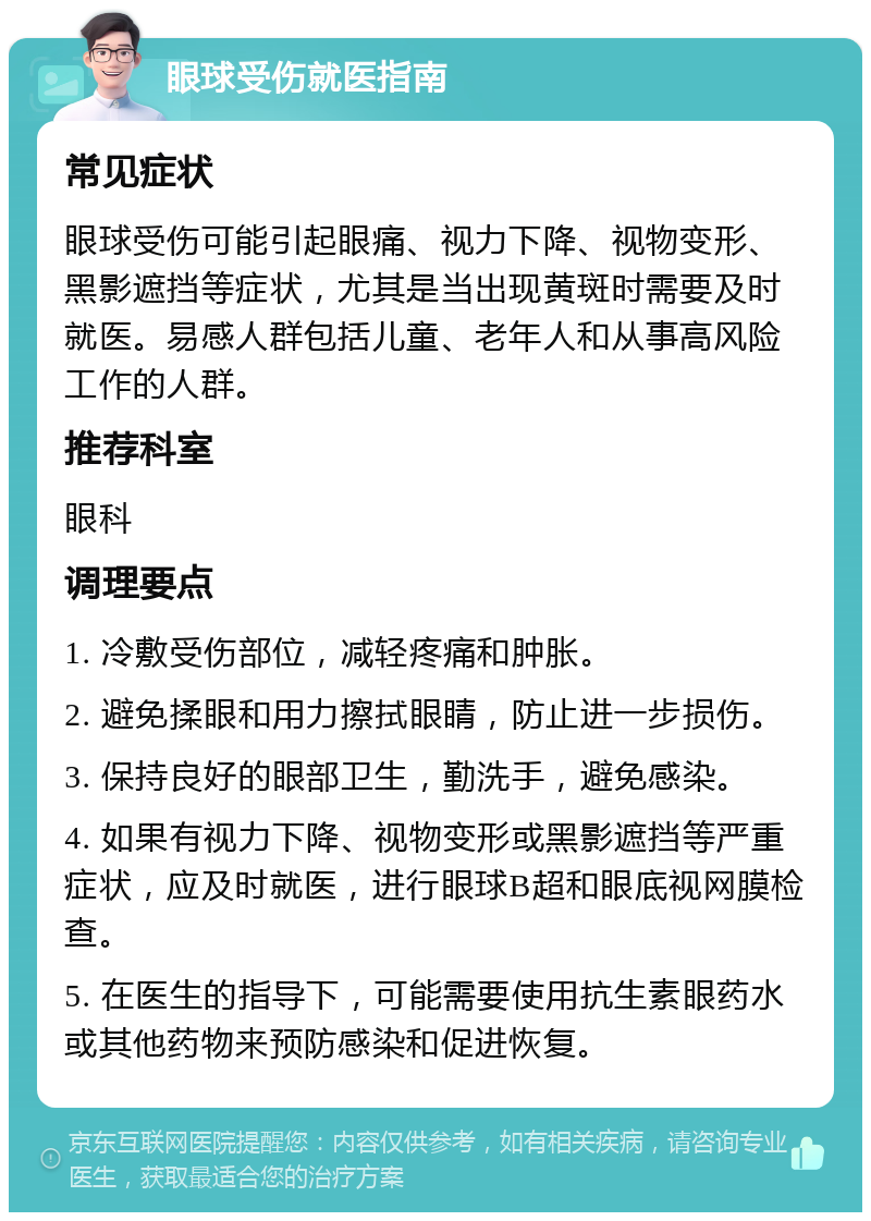 眼球受伤就医指南 常见症状 眼球受伤可能引起眼痛、视力下降、视物变形、黑影遮挡等症状，尤其是当出现黄斑时需要及时就医。易感人群包括儿童、老年人和从事高风险工作的人群。 推荐科室 眼科 调理要点 1. 冷敷受伤部位，减轻疼痛和肿胀。 2. 避免揉眼和用力擦拭眼睛，防止进一步损伤。 3. 保持良好的眼部卫生，勤洗手，避免感染。 4. 如果有视力下降、视物变形或黑影遮挡等严重症状，应及时就医，进行眼球B超和眼底视网膜检查。 5. 在医生的指导下，可能需要使用抗生素眼药水或其他药物来预防感染和促进恢复。