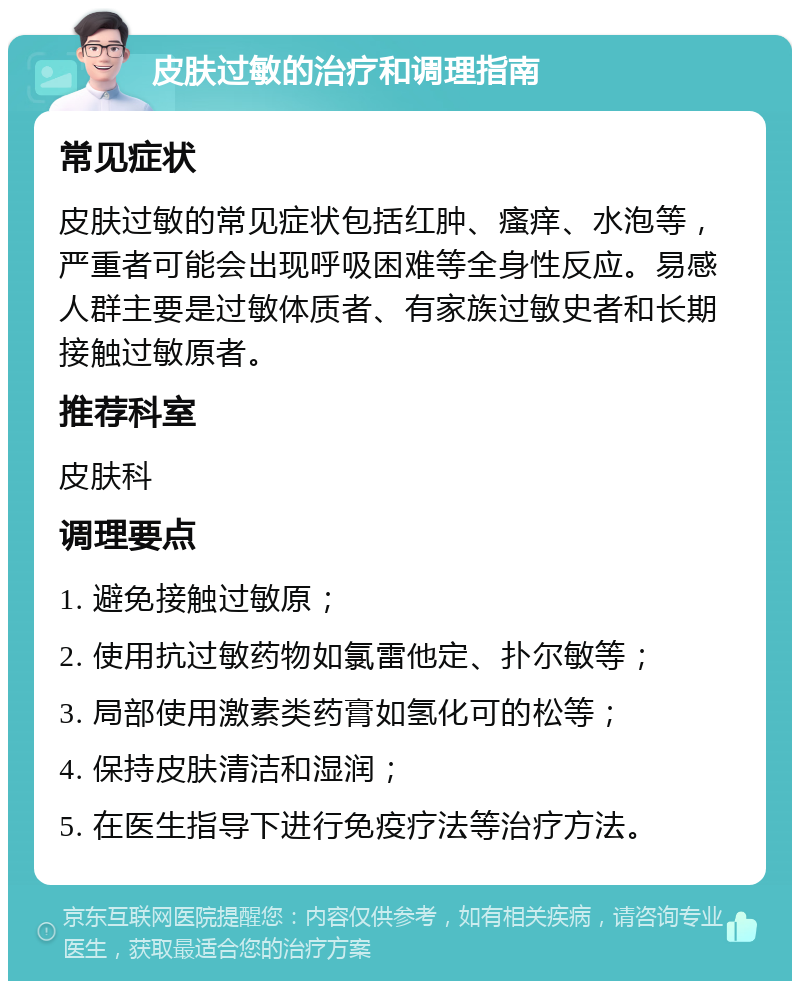 皮肤过敏的治疗和调理指南 常见症状 皮肤过敏的常见症状包括红肿、瘙痒、水泡等，严重者可能会出现呼吸困难等全身性反应。易感人群主要是过敏体质者、有家族过敏史者和长期接触过敏原者。 推荐科室 皮肤科 调理要点 1. 避免接触过敏原； 2. 使用抗过敏药物如氯雷他定、扑尔敏等； 3. 局部使用激素类药膏如氢化可的松等； 4. 保持皮肤清洁和湿润； 5. 在医生指导下进行免疫疗法等治疗方法。