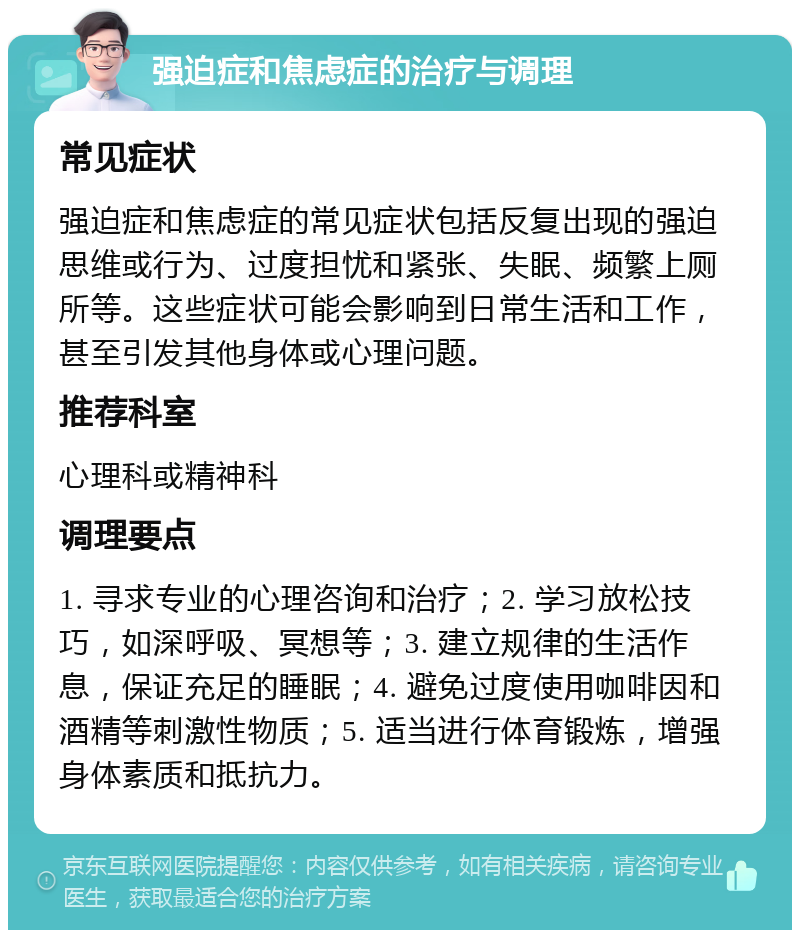 强迫症和焦虑症的治疗与调理 常见症状 强迫症和焦虑症的常见症状包括反复出现的强迫思维或行为、过度担忧和紧张、失眠、频繁上厕所等。这些症状可能会影响到日常生活和工作，甚至引发其他身体或心理问题。 推荐科室 心理科或精神科 调理要点 1. 寻求专业的心理咨询和治疗；2. 学习放松技巧，如深呼吸、冥想等；3. 建立规律的生活作息，保证充足的睡眠；4. 避免过度使用咖啡因和酒精等刺激性物质；5. 适当进行体育锻炼，增强身体素质和抵抗力。