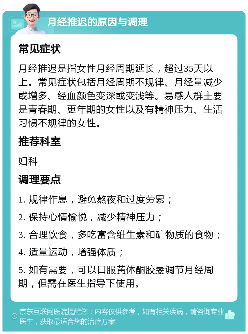 月经推迟的原因与调理 常见症状 月经推迟是指女性月经周期延长，超过35天以上。常见症状包括月经周期不规律、月经量减少或增多、经血颜色变深或变浅等。易感人群主要是青春期、更年期的女性以及有精神压力、生活习惯不规律的女性。 推荐科室 妇科 调理要点 1. 规律作息，避免熬夜和过度劳累； 2. 保持心情愉悦，减少精神压力； 3. 合理饮食，多吃富含维生素和矿物质的食物； 4. 适量运动，增强体质； 5. 如有需要，可以口服黄体酮胶囊调节月经周期，但需在医生指导下使用。