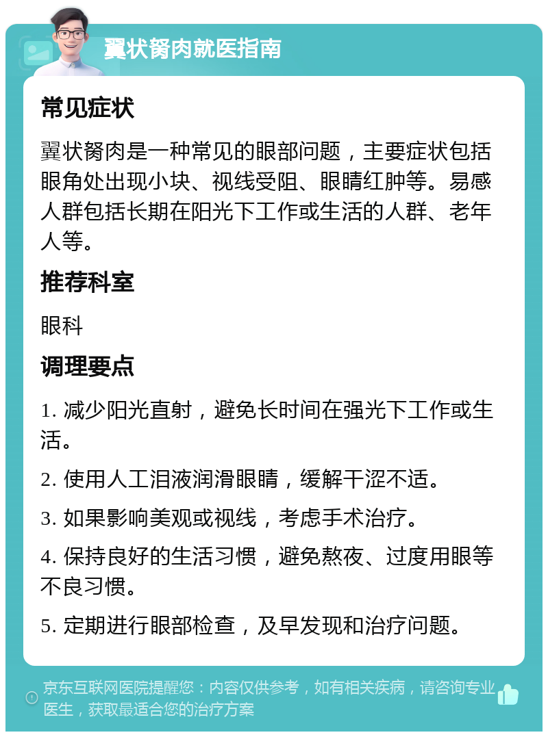 翼状胬肉就医指南 常见症状 翼状胬肉是一种常见的眼部问题，主要症状包括眼角处出现小块、视线受阻、眼睛红肿等。易感人群包括长期在阳光下工作或生活的人群、老年人等。 推荐科室 眼科 调理要点 1. 减少阳光直射，避免长时间在强光下工作或生活。 2. 使用人工泪液润滑眼睛，缓解干涩不适。 3. 如果影响美观或视线，考虑手术治疗。 4. 保持良好的生活习惯，避免熬夜、过度用眼等不良习惯。 5. 定期进行眼部检查，及早发现和治疗问题。