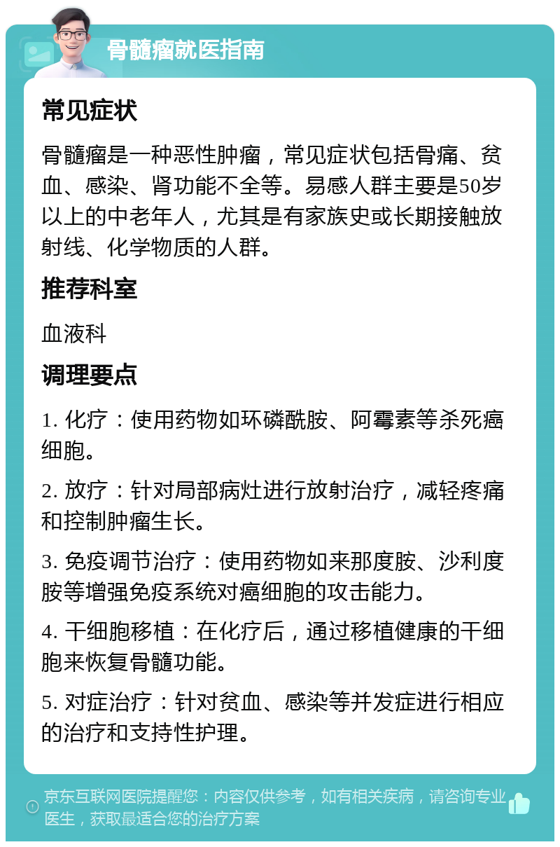 骨髓瘤就医指南 常见症状 骨髓瘤是一种恶性肿瘤，常见症状包括骨痛、贫血、感染、肾功能不全等。易感人群主要是50岁以上的中老年人，尤其是有家族史或长期接触放射线、化学物质的人群。 推荐科室 血液科 调理要点 1. 化疗：使用药物如环磷酰胺、阿霉素等杀死癌细胞。 2. 放疗：针对局部病灶进行放射治疗，减轻疼痛和控制肿瘤生长。 3. 免疫调节治疗：使用药物如来那度胺、沙利度胺等增强免疫系统对癌细胞的攻击能力。 4. 干细胞移植：在化疗后，通过移植健康的干细胞来恢复骨髓功能。 5. 对症治疗：针对贫血、感染等并发症进行相应的治疗和支持性护理。