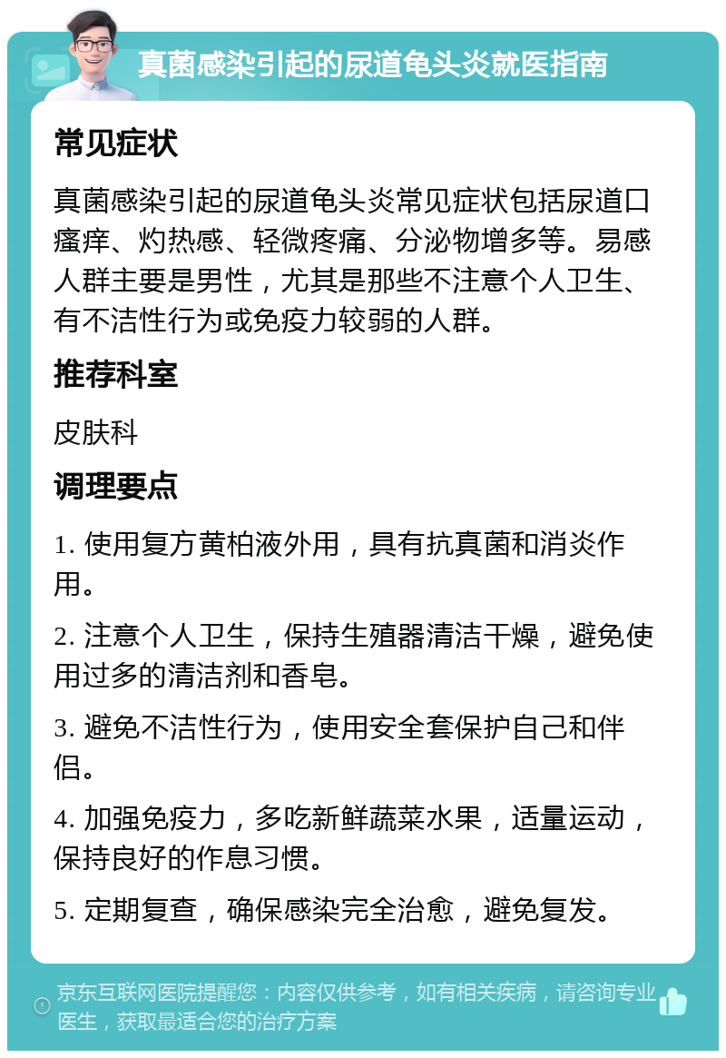 真菌感染引起的尿道龟头炎就医指南 常见症状 真菌感染引起的尿道龟头炎常见症状包括尿道口瘙痒、灼热感、轻微疼痛、分泌物增多等。易感人群主要是男性，尤其是那些不注意个人卫生、有不洁性行为或免疫力较弱的人群。 推荐科室 皮肤科 调理要点 1. 使用复方黄柏液外用，具有抗真菌和消炎作用。 2. 注意个人卫生，保持生殖器清洁干燥，避免使用过多的清洁剂和香皂。 3. 避免不洁性行为，使用安全套保护自己和伴侣。 4. 加强免疫力，多吃新鲜蔬菜水果，适量运动，保持良好的作息习惯。 5. 定期复查，确保感染完全治愈，避免复发。