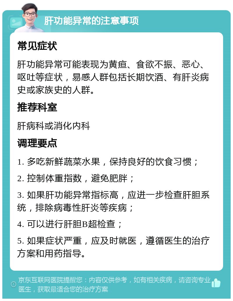 肝功能异常的注意事项 常见症状 肝功能异常可能表现为黄疸、食欲不振、恶心、呕吐等症状，易感人群包括长期饮酒、有肝炎病史或家族史的人群。 推荐科室 肝病科或消化内科 调理要点 1. 多吃新鲜蔬菜水果，保持良好的饮食习惯； 2. 控制体重指数，避免肥胖； 3. 如果肝功能异常指标高，应进一步检查肝胆系统，排除病毒性肝炎等疾病； 4. 可以进行肝胆B超检查； 5. 如果症状严重，应及时就医，遵循医生的治疗方案和用药指导。