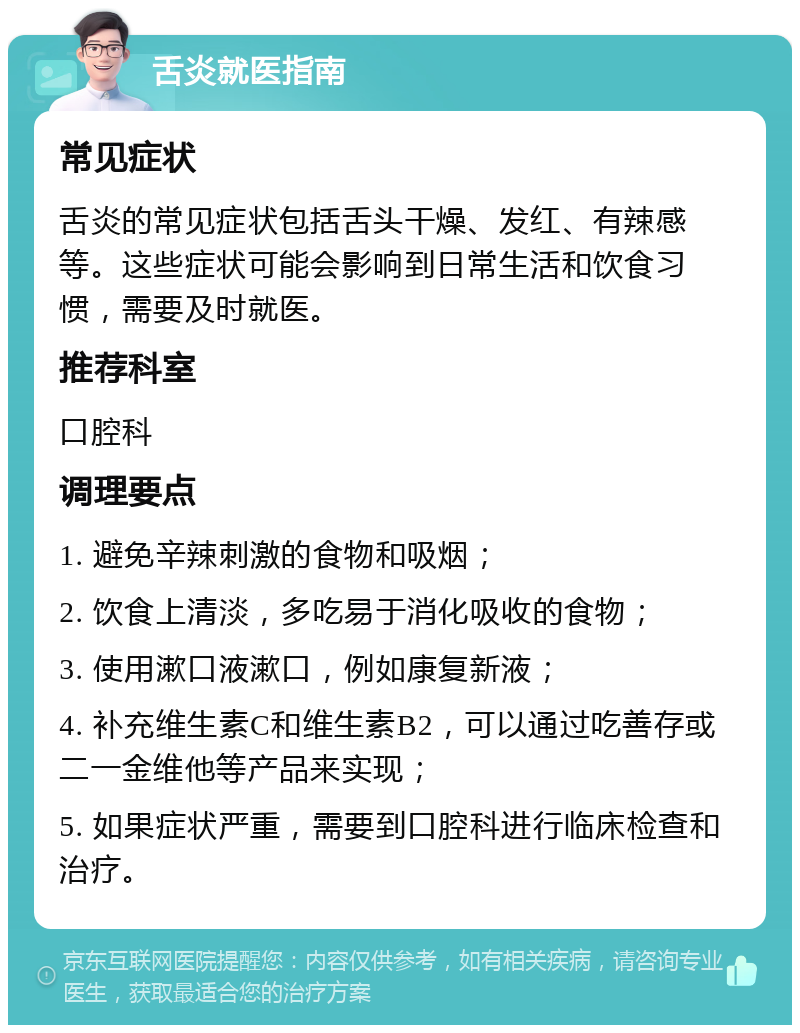 舌炎就医指南 常见症状 舌炎的常见症状包括舌头干燥、发红、有辣感等。这些症状可能会影响到日常生活和饮食习惯，需要及时就医。 推荐科室 口腔科 调理要点 1. 避免辛辣刺激的食物和吸烟； 2. 饮食上清淡，多吃易于消化吸收的食物； 3. 使用漱口液漱口，例如康复新液； 4. 补充维生素C和维生素B2，可以通过吃善存或二一金维他等产品来实现； 5. 如果症状严重，需要到口腔科进行临床检查和治疗。