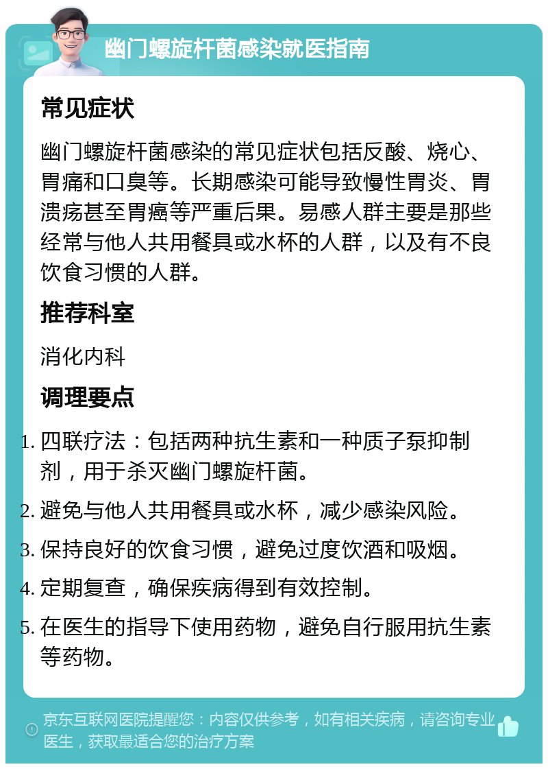 幽门螺旋杆菌感染就医指南 常见症状 幽门螺旋杆菌感染的常见症状包括反酸、烧心、胃痛和口臭等。长期感染可能导致慢性胃炎、胃溃疡甚至胃癌等严重后果。易感人群主要是那些经常与他人共用餐具或水杯的人群，以及有不良饮食习惯的人群。 推荐科室 消化内科 调理要点 四联疗法：包括两种抗生素和一种质子泵抑制剂，用于杀灭幽门螺旋杆菌。 避免与他人共用餐具或水杯，减少感染风险。 保持良好的饮食习惯，避免过度饮酒和吸烟。 定期复查，确保疾病得到有效控制。 在医生的指导下使用药物，避免自行服用抗生素等药物。