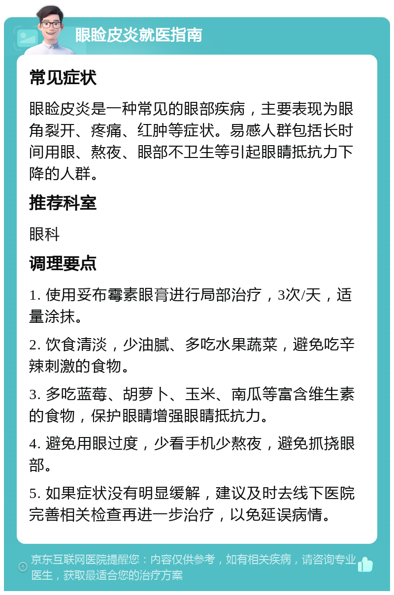 眼睑皮炎就医指南 常见症状 眼睑皮炎是一种常见的眼部疾病，主要表现为眼角裂开、疼痛、红肿等症状。易感人群包括长时间用眼、熬夜、眼部不卫生等引起眼睛抵抗力下降的人群。 推荐科室 眼科 调理要点 1. 使用妥布霉素眼膏进行局部治疗，3次/天，适量涂抹。 2. 饮食清淡，少油腻、多吃水果蔬菜，避免吃辛辣刺激的食物。 3. 多吃蓝莓、胡萝卜、玉米、南瓜等富含维生素的食物，保护眼睛增强眼睛抵抗力。 4. 避免用眼过度，少看手机少熬夜，避免抓挠眼部。 5. 如果症状没有明显缓解，建议及时去线下医院完善相关检查再进一步治疗，以免延误病情。