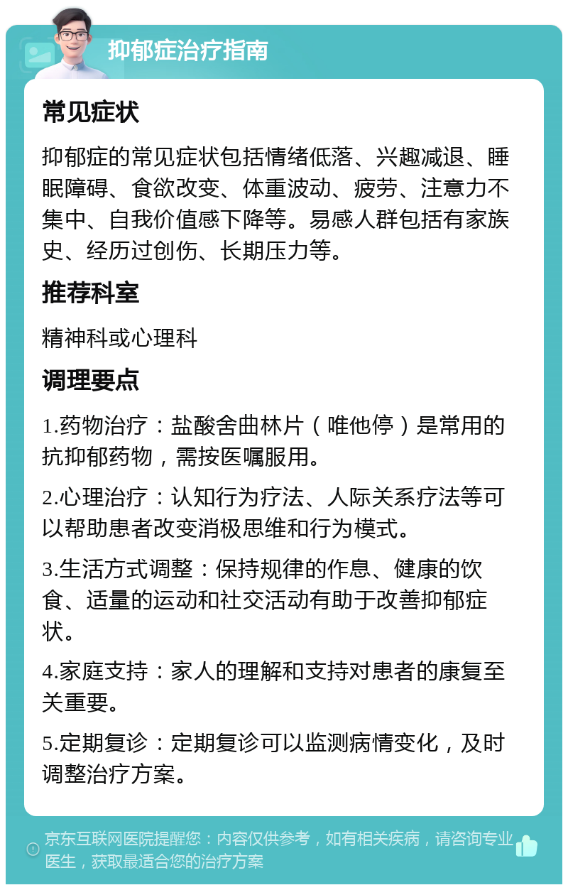 抑郁症治疗指南 常见症状 抑郁症的常见症状包括情绪低落、兴趣减退、睡眠障碍、食欲改变、体重波动、疲劳、注意力不集中、自我价值感下降等。易感人群包括有家族史、经历过创伤、长期压力等。 推荐科室 精神科或心理科 调理要点 1.药物治疗：盐酸舍曲林片（唯他停）是常用的抗抑郁药物，需按医嘱服用。 2.心理治疗：认知行为疗法、人际关系疗法等可以帮助患者改变消极思维和行为模式。 3.生活方式调整：保持规律的作息、健康的饮食、适量的运动和社交活动有助于改善抑郁症状。 4.家庭支持：家人的理解和支持对患者的康复至关重要。 5.定期复诊：定期复诊可以监测病情变化，及时调整治疗方案。