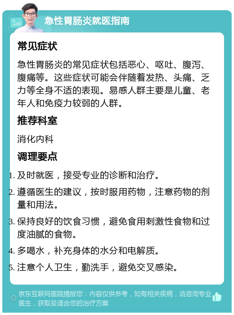 急性胃肠炎就医指南 常见症状 急性胃肠炎的常见症状包括恶心、呕吐、腹泻、腹痛等。这些症状可能会伴随着发热、头痛、乏力等全身不适的表现。易感人群主要是儿童、老年人和免疫力较弱的人群。 推荐科室 消化内科 调理要点 及时就医，接受专业的诊断和治疗。 遵循医生的建议，按时服用药物，注意药物的剂量和用法。 保持良好的饮食习惯，避免食用刺激性食物和过度油腻的食物。 多喝水，补充身体的水分和电解质。 注意个人卫生，勤洗手，避免交叉感染。