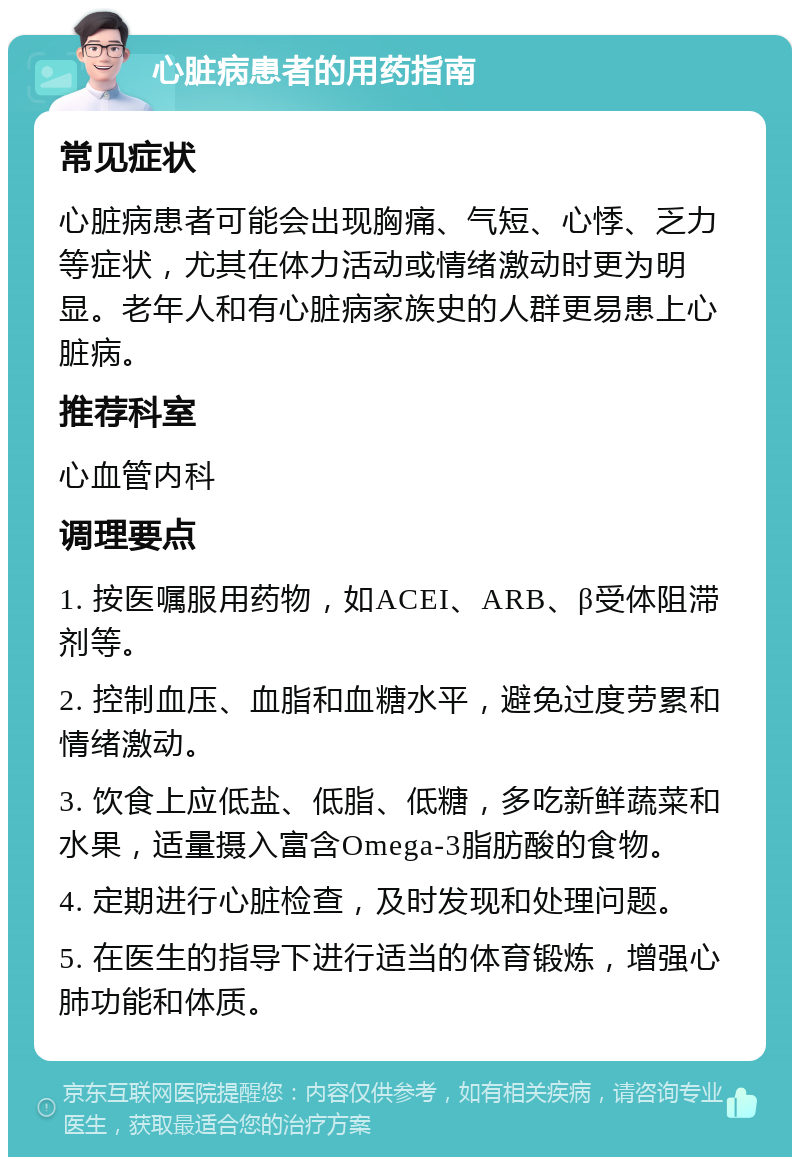 心脏病患者的用药指南 常见症状 心脏病患者可能会出现胸痛、气短、心悸、乏力等症状，尤其在体力活动或情绪激动时更为明显。老年人和有心脏病家族史的人群更易患上心脏病。 推荐科室 心血管内科 调理要点 1. 按医嘱服用药物，如ACEI、ARB、β受体阻滞剂等。 2. 控制血压、血脂和血糖水平，避免过度劳累和情绪激动。 3. 饮食上应低盐、低脂、低糖，多吃新鲜蔬菜和水果，适量摄入富含Omega-3脂肪酸的食物。 4. 定期进行心脏检查，及时发现和处理问题。 5. 在医生的指导下进行适当的体育锻炼，增强心肺功能和体质。