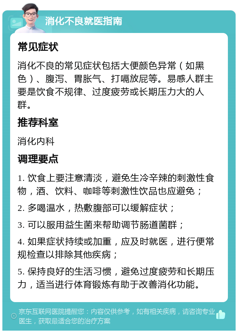 消化不良就医指南 常见症状 消化不良的常见症状包括大便颜色异常（如黑色）、腹泻、胃胀气、打嗝放屁等。易感人群主要是饮食不规律、过度疲劳或长期压力大的人群。 推荐科室 消化内科 调理要点 1. 饮食上要注意清淡，避免生冷辛辣的刺激性食物，酒、饮料、咖啡等刺激性饮品也应避免； 2. 多喝温水，热敷腹部可以缓解症状； 3. 可以服用益生菌来帮助调节肠道菌群； 4. 如果症状持续或加重，应及时就医，进行便常规检查以排除其他疾病； 5. 保持良好的生活习惯，避免过度疲劳和长期压力，适当进行体育锻炼有助于改善消化功能。