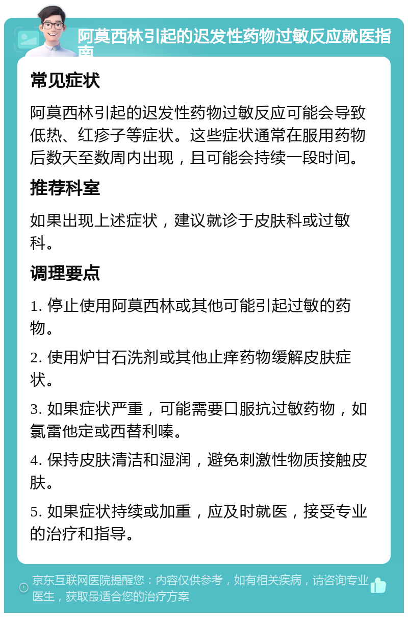 阿莫西林引起的迟发性药物过敏反应就医指南 常见症状 阿莫西林引起的迟发性药物过敏反应可能会导致低热、红疹子等症状。这些症状通常在服用药物后数天至数周内出现，且可能会持续一段时间。 推荐科室 如果出现上述症状，建议就诊于皮肤科或过敏科。 调理要点 1. 停止使用阿莫西林或其他可能引起过敏的药物。 2. 使用炉甘石洗剂或其他止痒药物缓解皮肤症状。 3. 如果症状严重，可能需要口服抗过敏药物，如氯雷他定或西替利嗪。 4. 保持皮肤清洁和湿润，避免刺激性物质接触皮肤。 5. 如果症状持续或加重，应及时就医，接受专业的治疗和指导。