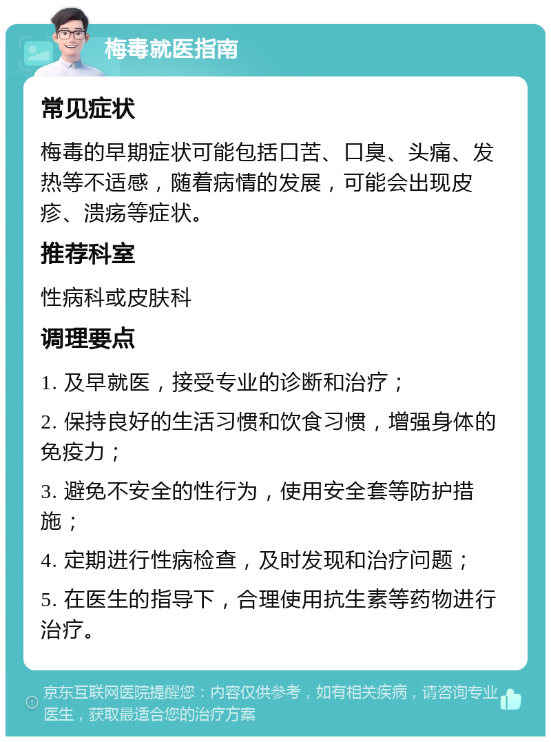 梅毒就医指南 常见症状 梅毒的早期症状可能包括口苦、口臭、头痛、发热等不适感，随着病情的发展，可能会出现皮疹、溃疡等症状。 推荐科室 性病科或皮肤科 调理要点 1. 及早就医，接受专业的诊断和治疗； 2. 保持良好的生活习惯和饮食习惯，增强身体的免疫力； 3. 避免不安全的性行为，使用安全套等防护措施； 4. 定期进行性病检查，及时发现和治疗问题； 5. 在医生的指导下，合理使用抗生素等药物进行治疗。