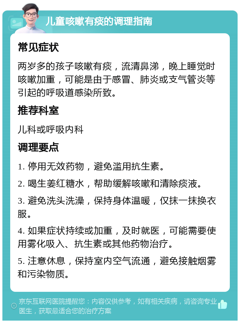 儿童咳嗽有痰的调理指南 常见症状 两岁多的孩子咳嗽有痰，流清鼻涕，晚上睡觉时咳嗽加重，可能是由于感冒、肺炎或支气管炎等引起的呼吸道感染所致。 推荐科室 儿科或呼吸内科 调理要点 1. 停用无效药物，避免滥用抗生素。 2. 喝生姜红糖水，帮助缓解咳嗽和清除痰液。 3. 避免洗头洗澡，保持身体温暖，仅抹一抹换衣服。 4. 如果症状持续或加重，及时就医，可能需要使用雾化吸入、抗生素或其他药物治疗。 5. 注意休息，保持室内空气流通，避免接触烟雾和污染物质。