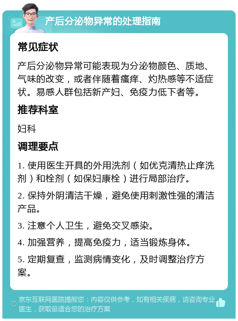 产后分泌物异常的处理指南 常见症状 产后分泌物异常可能表现为分泌物颜色、质地、气味的改变，或者伴随着瘙痒、灼热感等不适症状。易感人群包括新产妇、免疫力低下者等。 推荐科室 妇科 调理要点 1. 使用医生开具的外用洗剂（如优克清热止痒洗剂）和栓剂（如保妇康栓）进行局部治疗。 2. 保持外阴清洁干燥，避免使用刺激性强的清洁产品。 3. 注意个人卫生，避免交叉感染。 4. 加强营养，提高免疫力，适当锻炼身体。 5. 定期复查，监测病情变化，及时调整治疗方案。