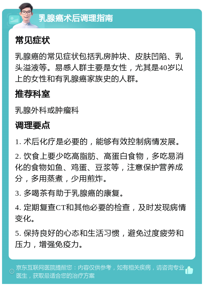 乳腺癌术后调理指南 常见症状 乳腺癌的常见症状包括乳房肿块、皮肤凹陷、乳头溢液等。易感人群主要是女性，尤其是40岁以上的女性和有乳腺癌家族史的人群。 推荐科室 乳腺外科或肿瘤科 调理要点 1. 术后化疗是必要的，能够有效控制病情发展。 2. 饮食上要少吃高脂肪、高蛋白食物，多吃易消化的食物如鱼、鸡蛋、豆浆等，注意保护营养成分，多用蒸煮，少用煎炸。 3. 多喝茶有助于乳腺癌的康复。 4. 定期复查CT和其他必要的检查，及时发现病情变化。 5. 保持良好的心态和生活习惯，避免过度疲劳和压力，增强免疫力。