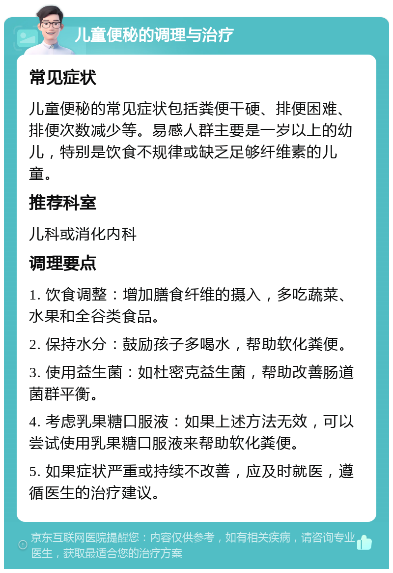 儿童便秘的调理与治疗 常见症状 儿童便秘的常见症状包括粪便干硬、排便困难、排便次数减少等。易感人群主要是一岁以上的幼儿，特别是饮食不规律或缺乏足够纤维素的儿童。 推荐科室 儿科或消化内科 调理要点 1. 饮食调整：增加膳食纤维的摄入，多吃蔬菜、水果和全谷类食品。 2. 保持水分：鼓励孩子多喝水，帮助软化粪便。 3. 使用益生菌：如杜密克益生菌，帮助改善肠道菌群平衡。 4. 考虑乳果糖口服液：如果上述方法无效，可以尝试使用乳果糖口服液来帮助软化粪便。 5. 如果症状严重或持续不改善，应及时就医，遵循医生的治疗建议。