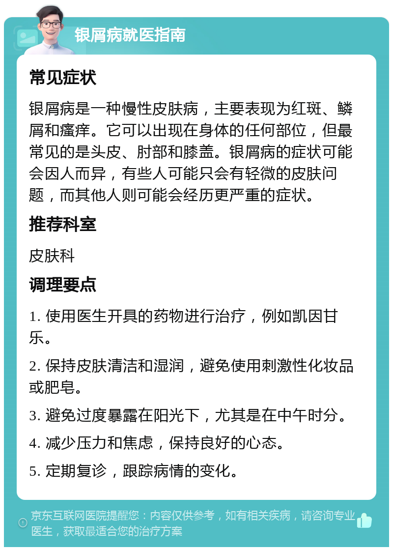 银屑病就医指南 常见症状 银屑病是一种慢性皮肤病，主要表现为红斑、鳞屑和瘙痒。它可以出现在身体的任何部位，但最常见的是头皮、肘部和膝盖。银屑病的症状可能会因人而异，有些人可能只会有轻微的皮肤问题，而其他人则可能会经历更严重的症状。 推荐科室 皮肤科 调理要点 1. 使用医生开具的药物进行治疗，例如凯因甘乐。 2. 保持皮肤清洁和湿润，避免使用刺激性化妆品或肥皂。 3. 避免过度暴露在阳光下，尤其是在中午时分。 4. 减少压力和焦虑，保持良好的心态。 5. 定期复诊，跟踪病情的变化。