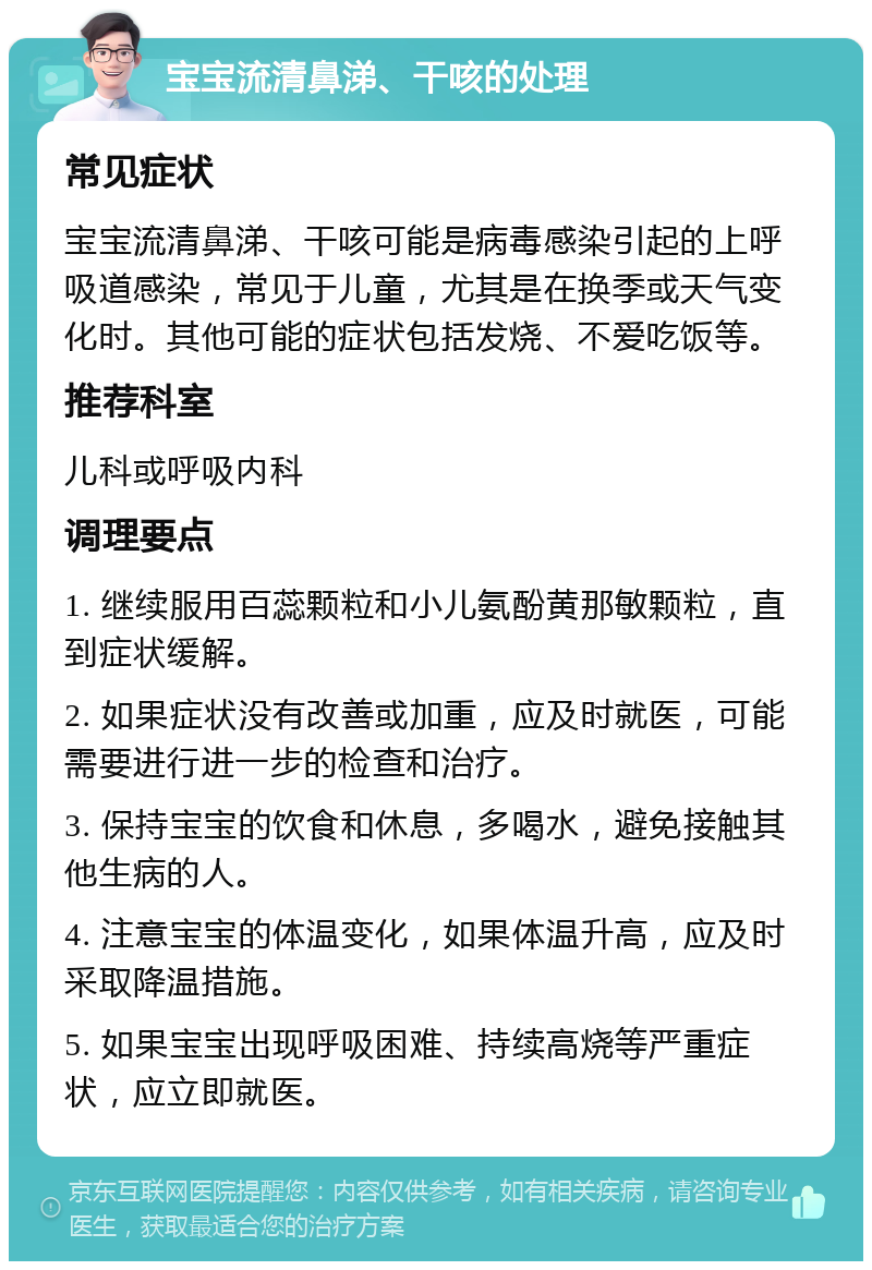 宝宝流清鼻涕、干咳的处理 常见症状 宝宝流清鼻涕、干咳可能是病毒感染引起的上呼吸道感染，常见于儿童，尤其是在换季或天气变化时。其他可能的症状包括发烧、不爱吃饭等。 推荐科室 儿科或呼吸内科 调理要点 1. 继续服用百蕊颗粒和小儿氨酚黄那敏颗粒，直到症状缓解。 2. 如果症状没有改善或加重，应及时就医，可能需要进行进一步的检查和治疗。 3. 保持宝宝的饮食和休息，多喝水，避免接触其他生病的人。 4. 注意宝宝的体温变化，如果体温升高，应及时采取降温措施。 5. 如果宝宝出现呼吸困难、持续高烧等严重症状，应立即就医。