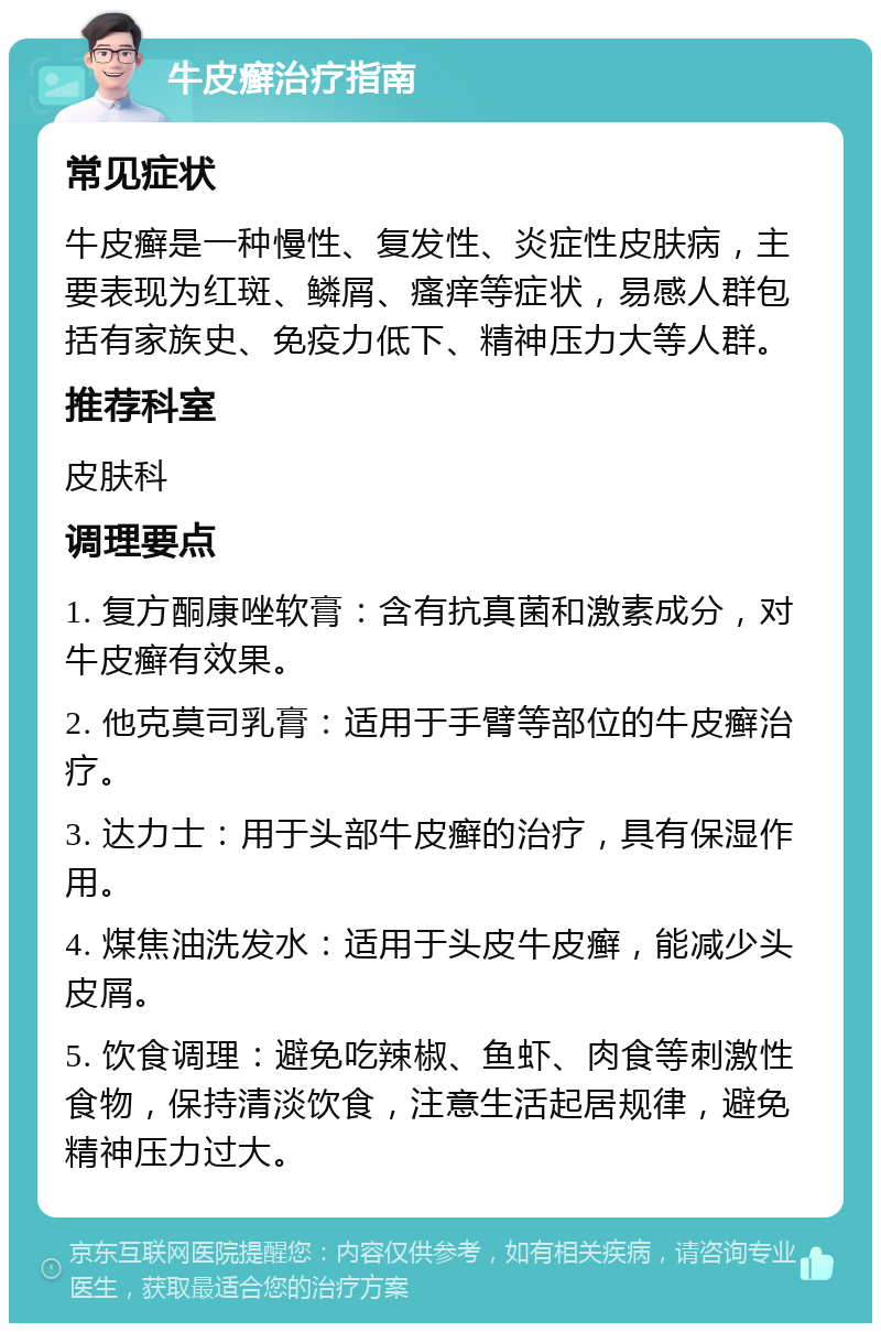 牛皮癣治疗指南 常见症状 牛皮癣是一种慢性、复发性、炎症性皮肤病，主要表现为红斑、鳞屑、瘙痒等症状，易感人群包括有家族史、免疫力低下、精神压力大等人群。 推荐科室 皮肤科 调理要点 1. 复方酮康唑软膏：含有抗真菌和激素成分，对牛皮癣有效果。 2. 他克莫司乳膏：适用于手臂等部位的牛皮癣治疗。 3. 达力士：用于头部牛皮癣的治疗，具有保湿作用。 4. 煤焦油洗发水：适用于头皮牛皮癣，能减少头皮屑。 5. 饮食调理：避免吃辣椒、鱼虾、肉食等刺激性食物，保持清淡饮食，注意生活起居规律，避免精神压力过大。