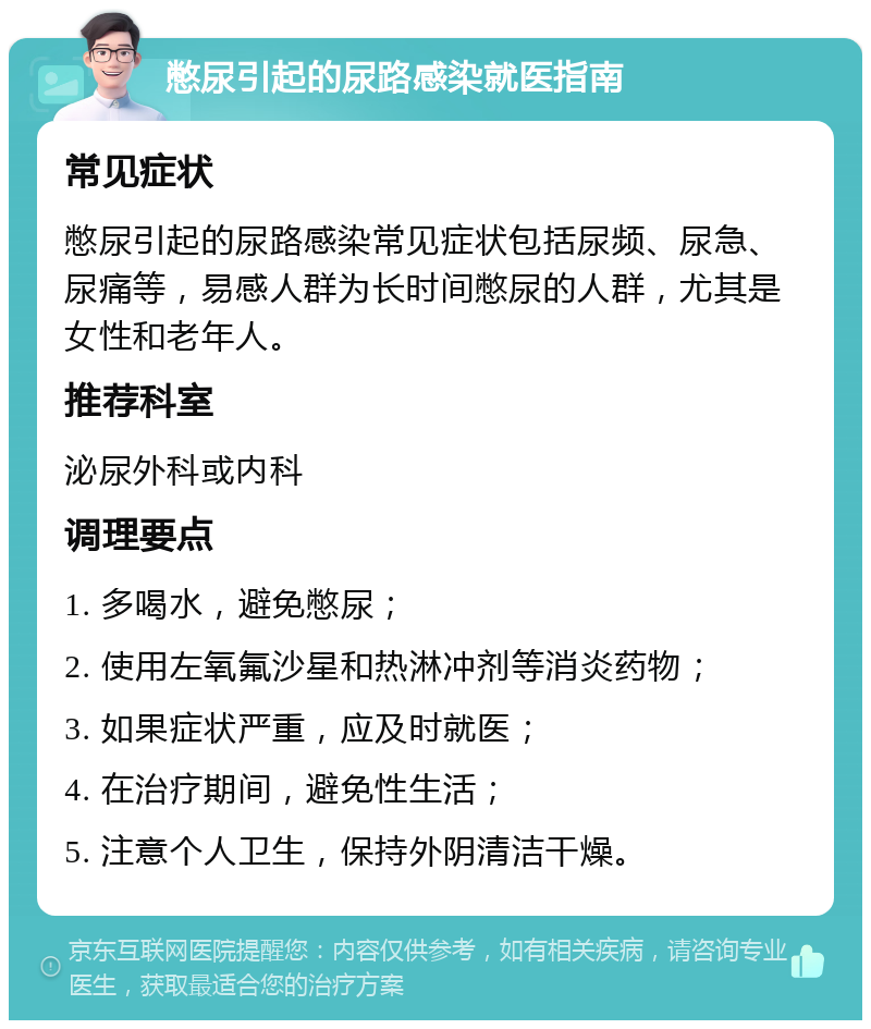 憋尿引起的尿路感染就医指南 常见症状 憋尿引起的尿路感染常见症状包括尿频、尿急、尿痛等，易感人群为长时间憋尿的人群，尤其是女性和老年人。 推荐科室 泌尿外科或内科 调理要点 1. 多喝水，避免憋尿； 2. 使用左氧氟沙星和热淋冲剂等消炎药物； 3. 如果症状严重，应及时就医； 4. 在治疗期间，避免性生活； 5. 注意个人卫生，保持外阴清洁干燥。