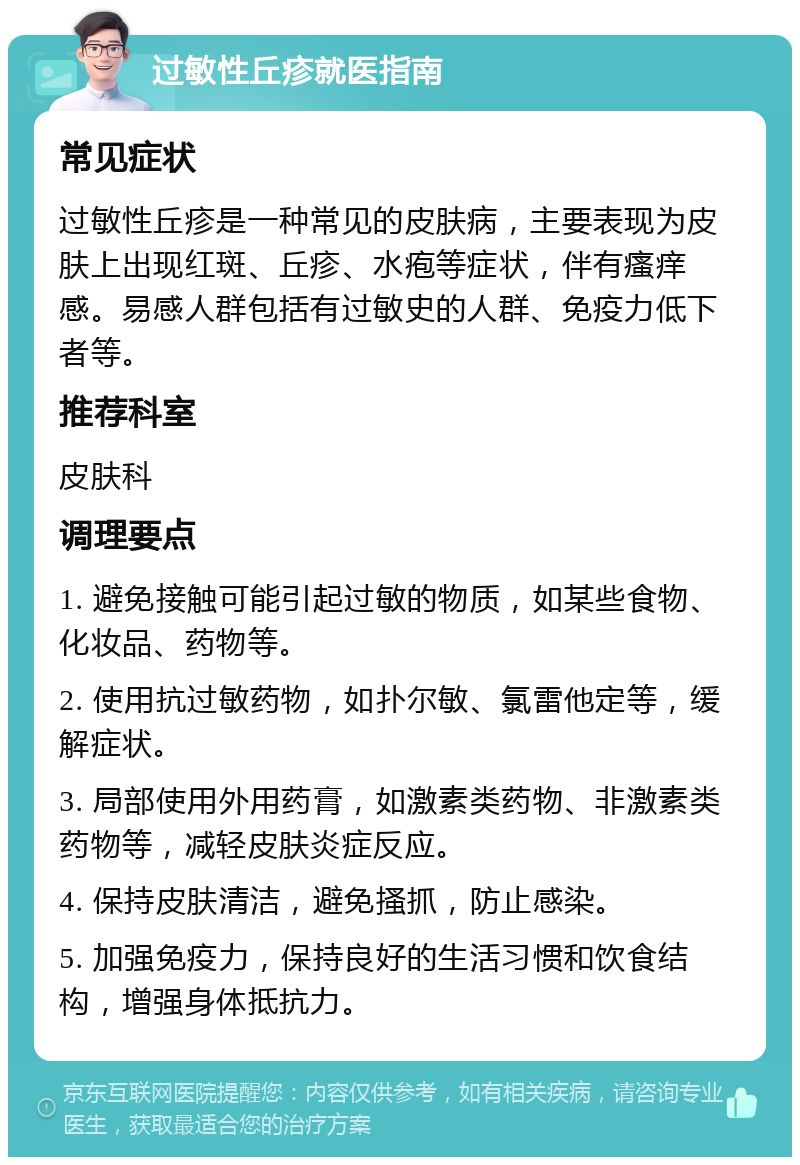 过敏性丘疹就医指南 常见症状 过敏性丘疹是一种常见的皮肤病，主要表现为皮肤上出现红斑、丘疹、水疱等症状，伴有瘙痒感。易感人群包括有过敏史的人群、免疫力低下者等。 推荐科室 皮肤科 调理要点 1. 避免接触可能引起过敏的物质，如某些食物、化妆品、药物等。 2. 使用抗过敏药物，如扑尔敏、氯雷他定等，缓解症状。 3. 局部使用外用药膏，如激素类药物、非激素类药物等，减轻皮肤炎症反应。 4. 保持皮肤清洁，避免搔抓，防止感染。 5. 加强免疫力，保持良好的生活习惯和饮食结构，增强身体抵抗力。